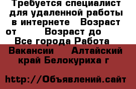 Требуется специалист для удаленной работы в интернете › Возраст от ­ 18 › Возраст до ­ 56 - Все города Работа » Вакансии   . Алтайский край,Белокуриха г.